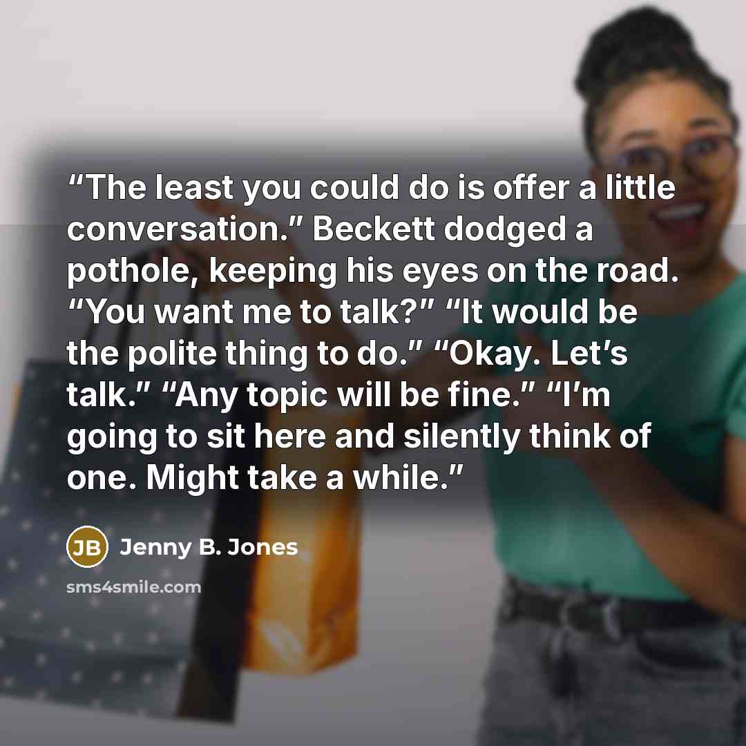 “The least you could do is offer a little conversation.” Beckett dodged a pothole, keeping his eyes on the road. “You want me to talk?” “It would be the polite thing to do.” “Okay. Let’s talk.” “Any topic will be fine.” “I’m going to sit here and silently think of one. Might take a while.” quote by Jenny B. Jones