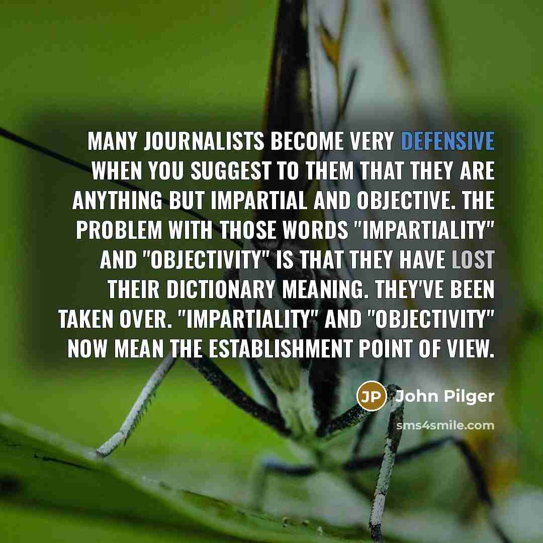 “Many journalists become very defensive when you suggest to them that they are anything but impartial and objective. The problem with those words "impartiality" and "objectivity" is that they have lost their dictionary meaning. They've been taken over. "Impartiality" and "objectivity" now mean the…” quote by John Pilger