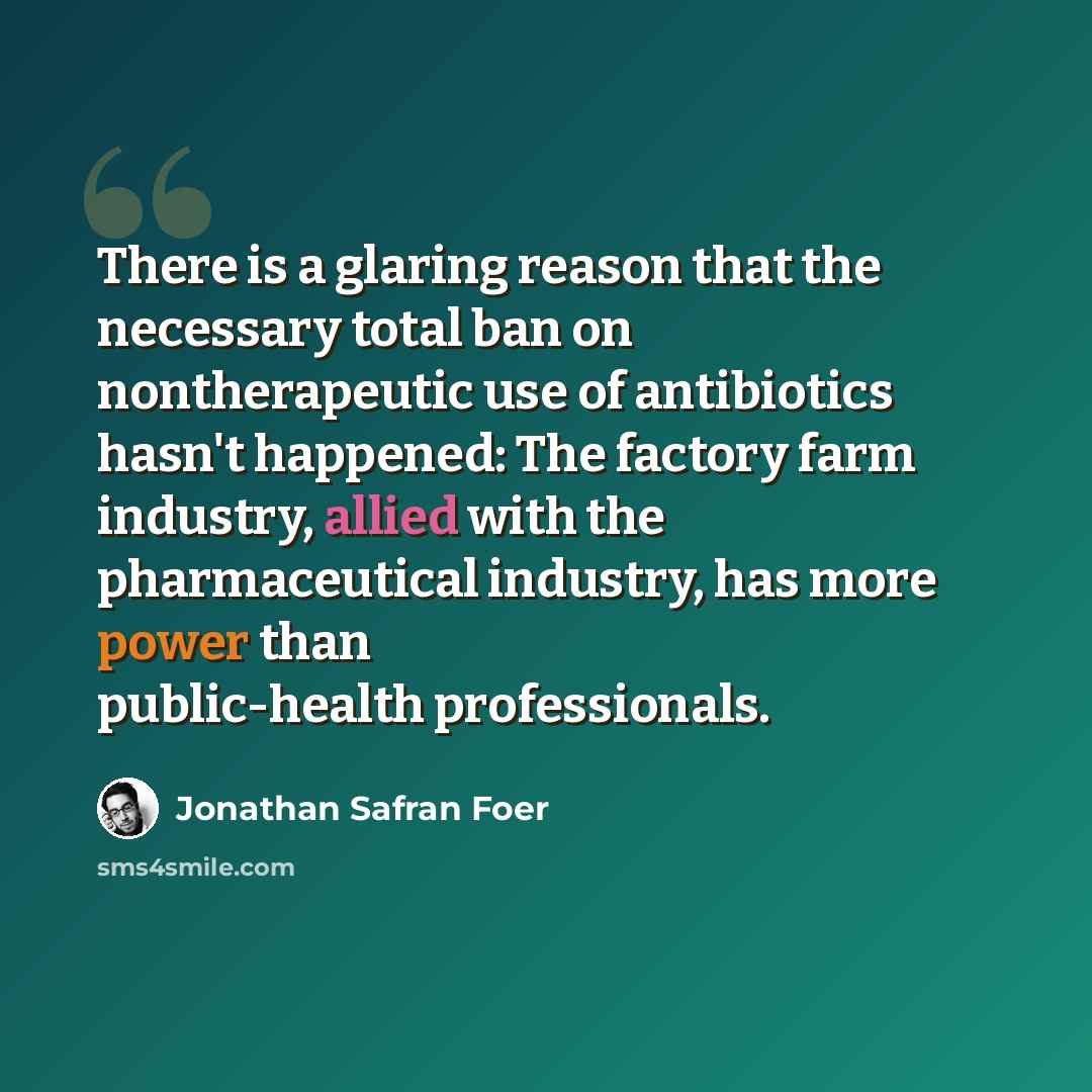 “There is a glaring reason that the necessary total ban on nontherapeutic use of antibiotics hasn't happened: The factory farm industry, allied with the pharmaceutical industry, has more power than public-health professionals.” quote by Jonathan Safran Foer