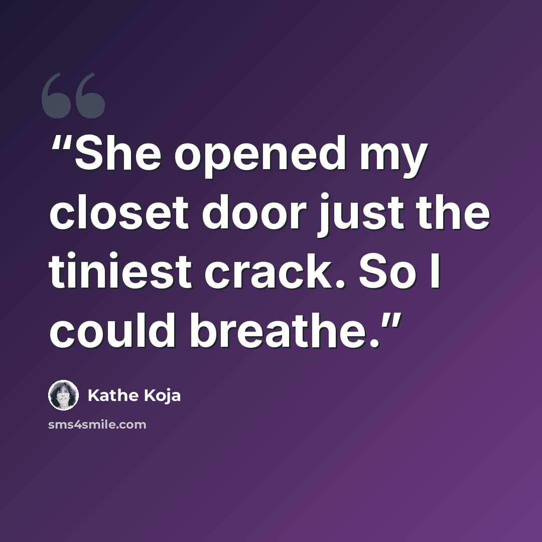 “She opened my closet door just the tiniest crack. So I could breathe.” quote by Kathe Koja