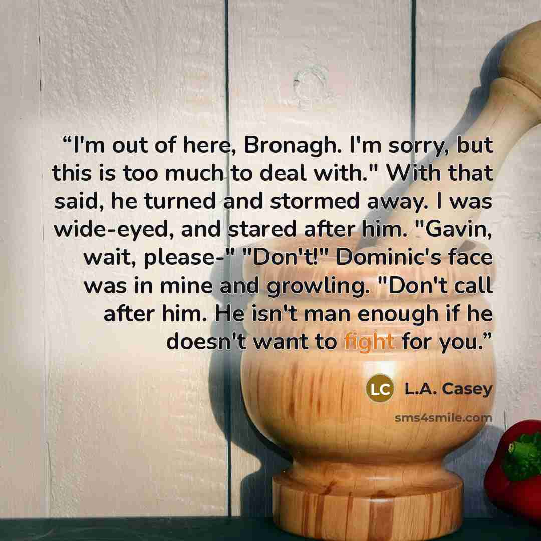 “I'm out of here, Bronagh. I'm sorry, but this is too much to deal with." With that said, he turned and stormed away. I was wide-eyed, and stared after him. "Gavin, wait, please-" "Don't!" Dominic's face was in mine and growling. "Don't call after him. He isn't man enough if he doesn't want to…” quote by L.A. Casey