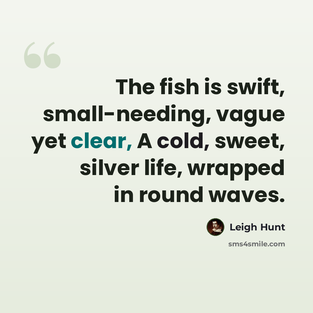 “The fish is swift, small-needing, vague yet clear, A cold, sweet, silver life, wrapped in round waves.” quote by Leigh Hunt