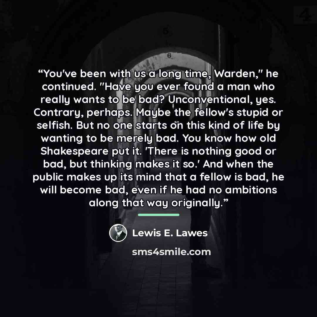 “You've been with us a long time, Warden," he continued. "Have you ever found a man who really wants to be bad? Unconventional, yes. Contrary, perhaps. Maybe the fellow's stupid or selfish. But no one starts on this kind of life by wanting to be merely bad. You know how old Shakespeare put it…” quote by Lewis E. Lawes