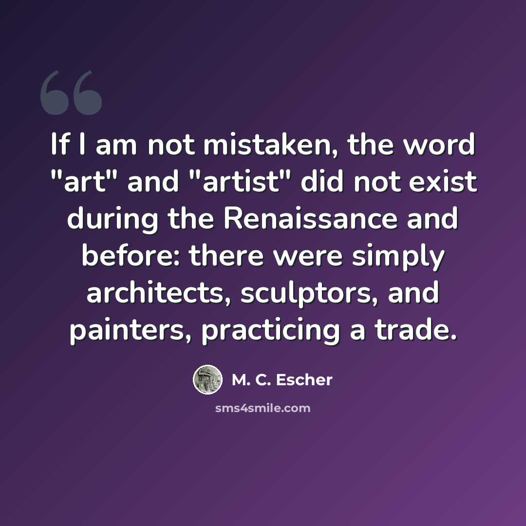 “If I am not mistaken, the word "art" and "artist" did not exist during the Renaissance and before: there were simply architects, sculptors, and painters, practicing a trade.” quote by M. C. Escher