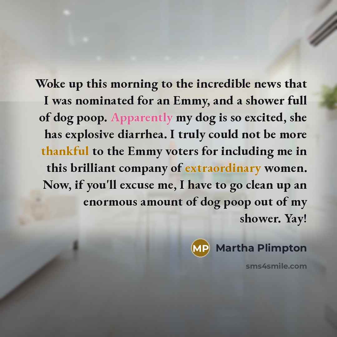 “Woke up this morning to the incredible news that I was nominated for an Emmy, and a shower full of dog poop. Apparently my dog is so excited, she has explosive diarrhea. I truly could not be more thankful to the Emmy voters for including me in this brilliant company of extraordinary women. Now, if…” quote by Martha Plimpton