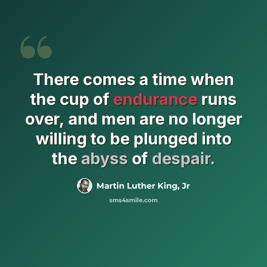 “There comes a time when the cup of endurance runs over, and men are no longer willing to be plunged into the abyss of despair.” quote by Martin Luther King, Jr