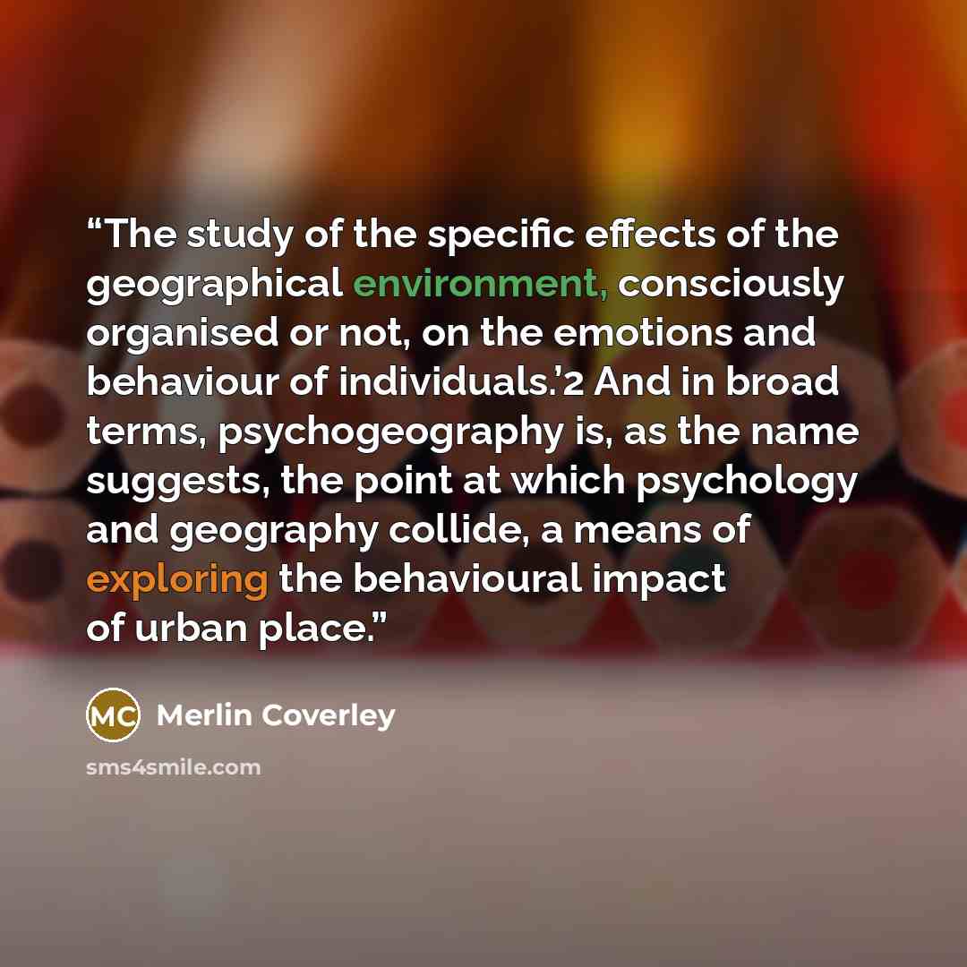 “The study of the specific effects of the geographical environment, consciously organised or not, on the emotions and behaviour of individuals.’2 And in broad terms, psychogeography is, as the name suggests, the point at which psychology and geography collide, a means of exploring the behavioural…” quote by Merlin Coverley