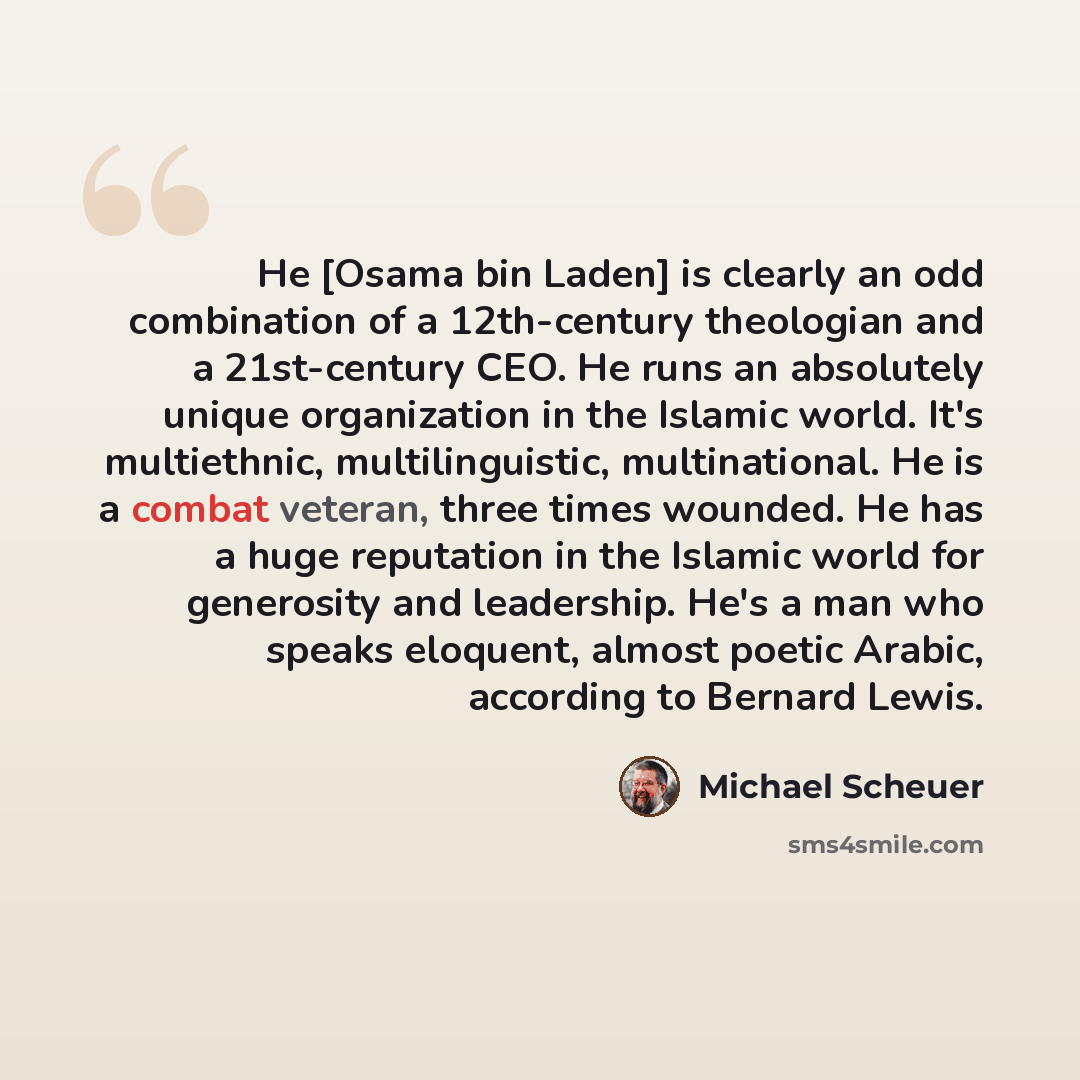“He [Osama bin Laden] is clearly an odd combination of a 12th-century theologian and a 21st-century CEO. He runs an absolutely unique organization in the Islamic world. It's multiethnic, multilinguistic, multinational. He is a combat veteran, three times wounded. He has a huge reputation in the…” quote by Michael Scheuer