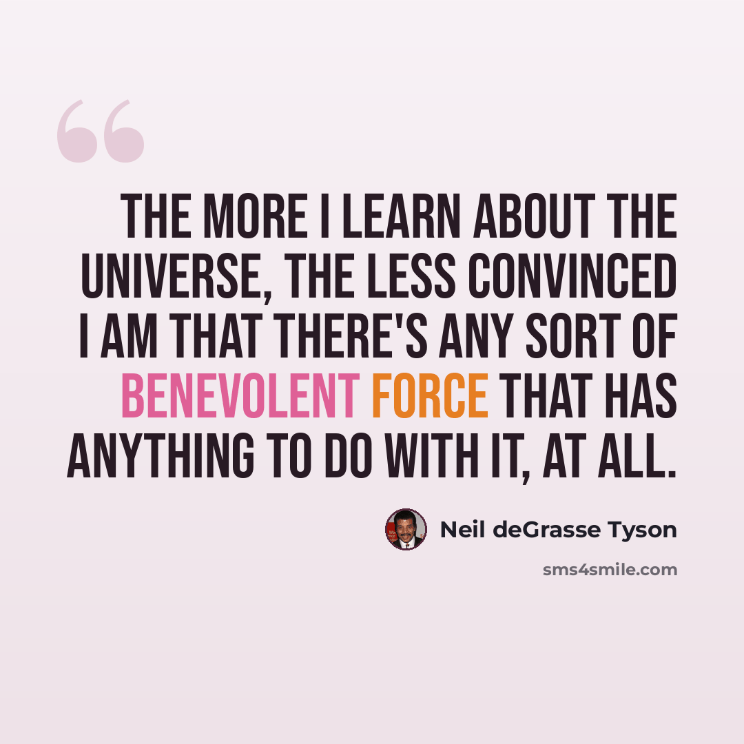 “The more I learn about the universe, the less convinced I am that there's any sort of benevolent force that has anything to do with it, at all.” quote by Neil deGrasse Tyson