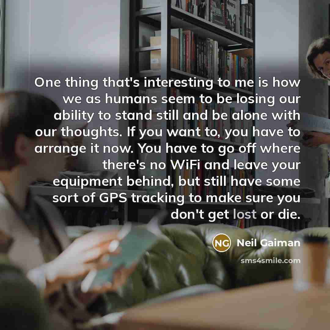 “One thing that's interesting to me is how we as humans seem to be losing our ability to stand still and be alone with our thoughts. If you want to, you have to arrange it now. You have to go off where there's no WiFi and leave your equipment behind, but still have some sort of GPS tracking to make…” quote by Neil Gaiman
