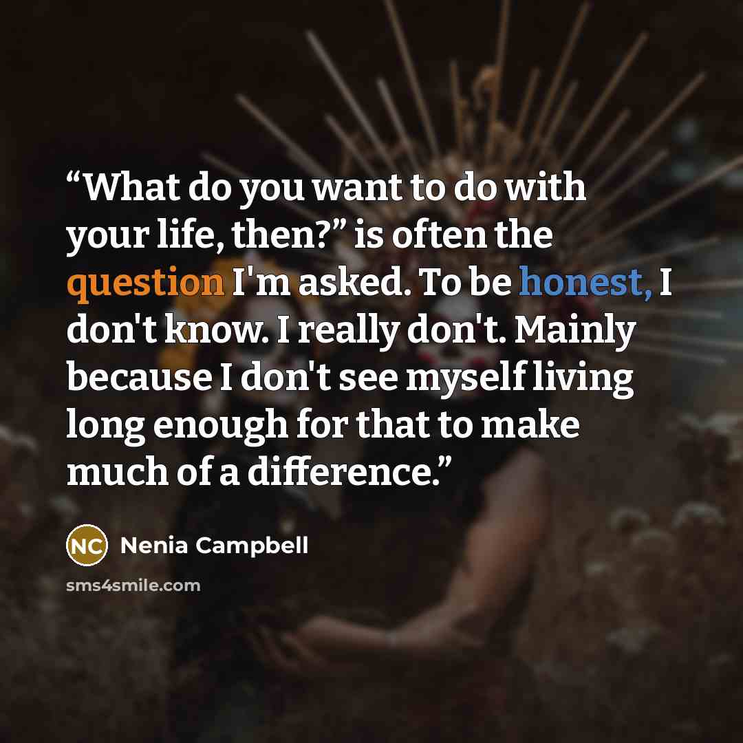 “What do you want to do with your life, then?” is often the question I'm asked. To be honest, I don't know. I really don't. Mainly because I don't see myself living long enough for that to make much of a difference.” quote by Nenia Campbell