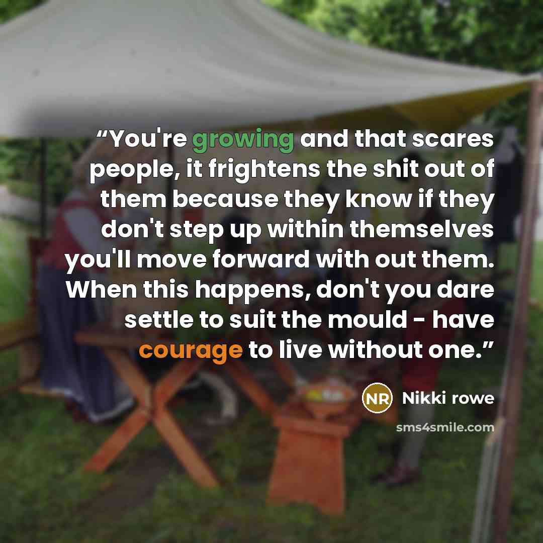 “You're growing and that scares people, it frightens the shit out of them because they know if they don't step up within themselves you'll move forward with out them. When this happens, don't you dare settle to suit the mould - have courage to live without one.” quote by Nikki Rowe