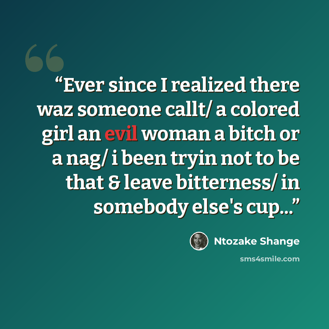 “Ever since I realized there waz someone callt/ a colored girl an evil woman a bitch or a nag/ i been tryin not to be that & leave bitterness/ in somebody else's cup...” quote by Ntozake Shange