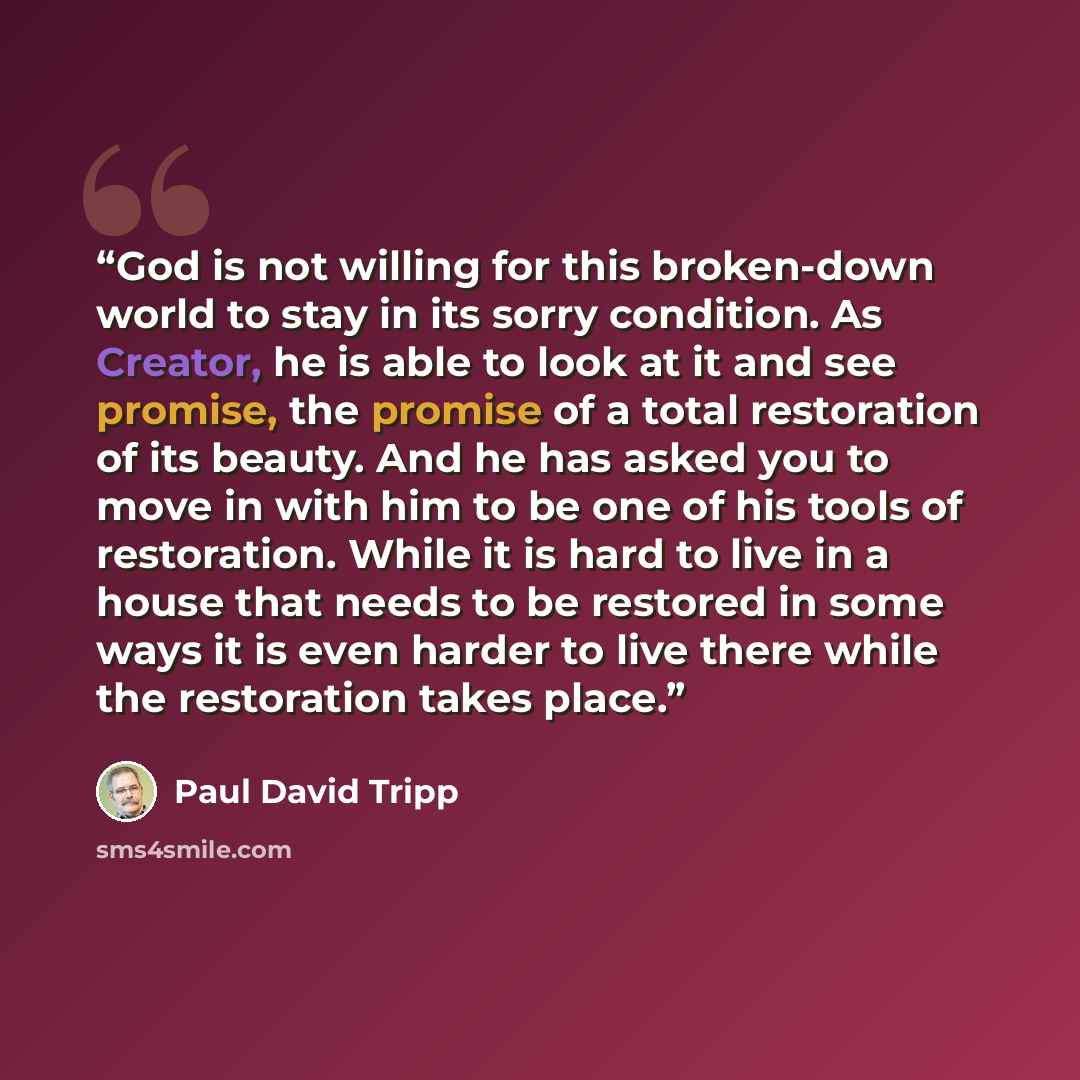 “God is not willing for this broken-down world to stay in its sorry condition. As Creator, he is able to look at it and see promise, the promise of a total restoration of its beauty. And he has asked you to move in with him to be one of his tools of restoration. While it is hard to live in a house…” quote by Paul David Tripp