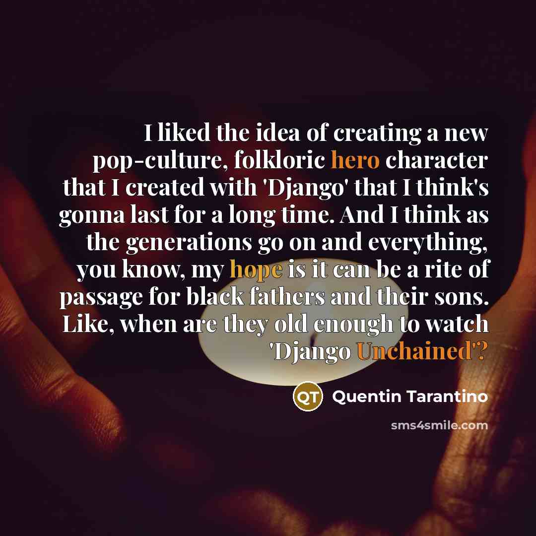 “I liked the idea of creating a new pop-culture, folkloric hero character that I created with 'Django' that I think's gonna last for a long time. And I think as the generations go on and everything, you know, my hope is it can be a rite of passage for black fathers and their sons. Like, when are…” quote by Quentin Tarantino