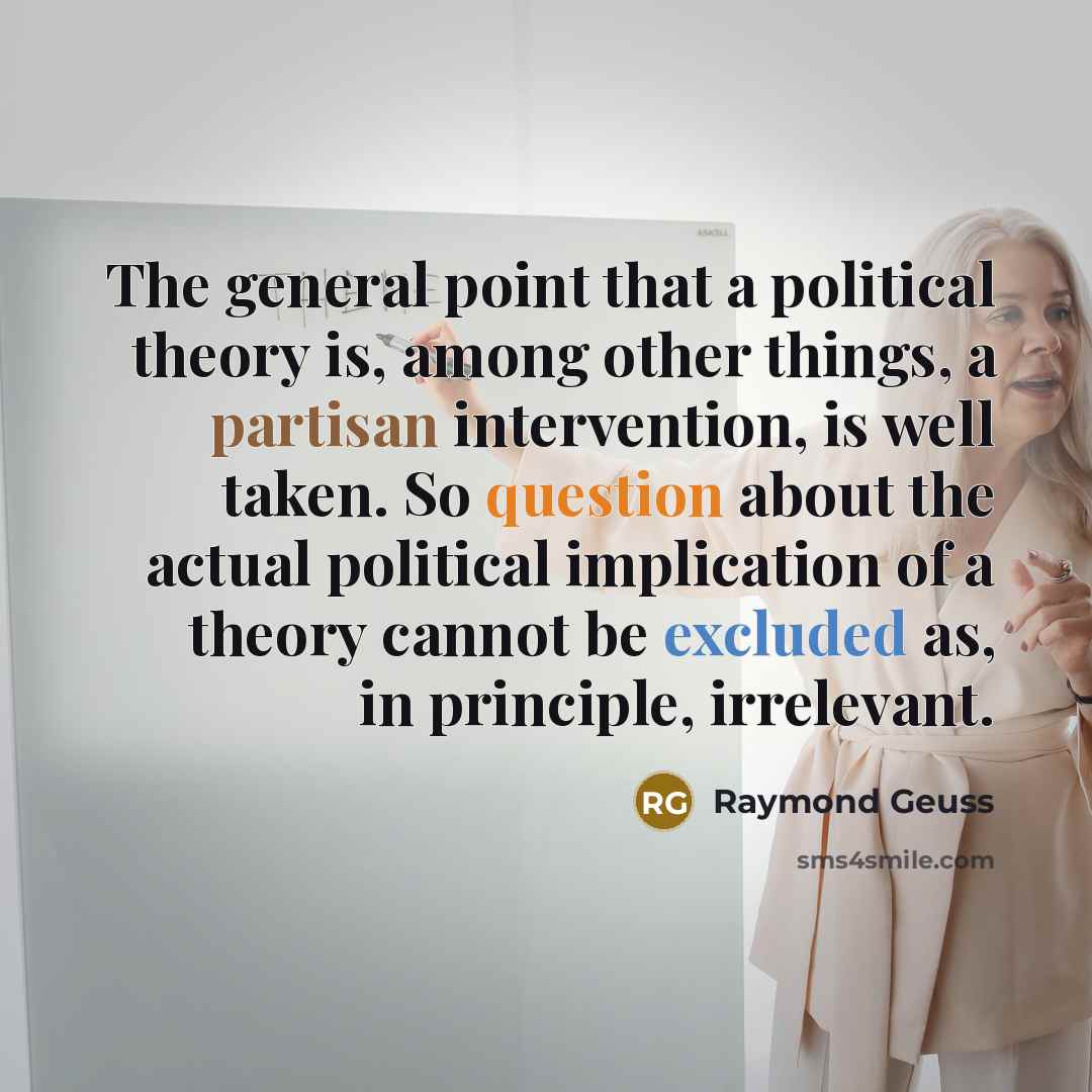 “The general point that a political theory is, among other things, a partisan intervention, is well taken. So question about the actual political implication of a theory cannot be excluded as, in principle, irrelevant.” quote by Raymond Geuss