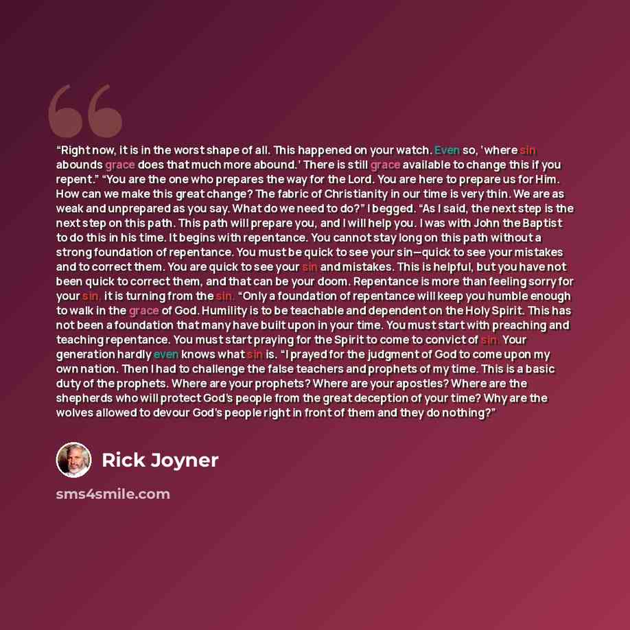“Right now, it is in the worst shape of all. This happened on your watch. Even so, ‘where sin abounds grace does that much more abound.’ There is still grace available to change this if you repent.” “You are the one who prepares the way for the Lord. You are here to prepare us for Him. How can we…” quote by Rick Joyner