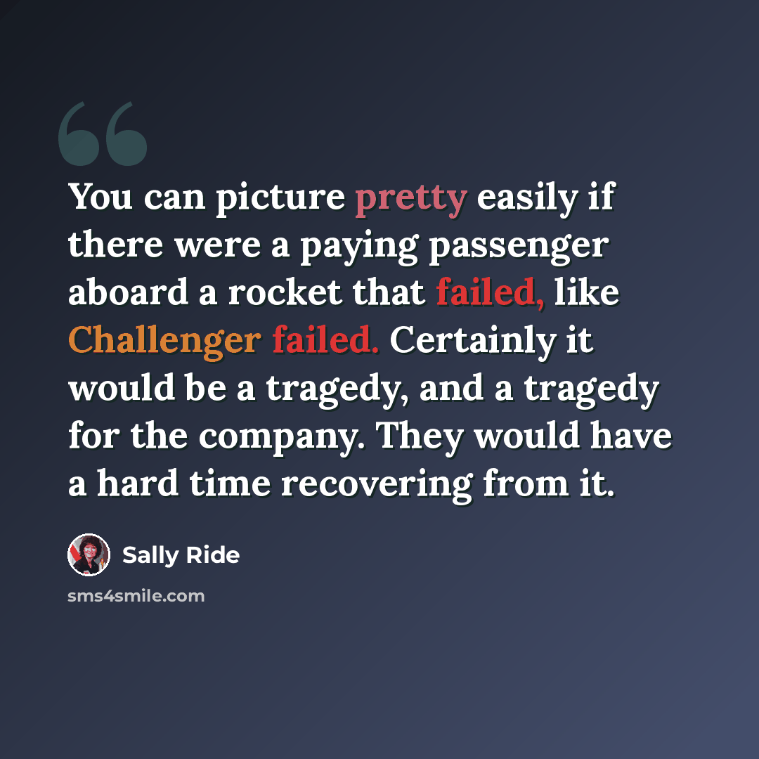 “You can picture pretty easily if there were a paying passenger aboard a rocket that failed, like Challenger failed. Certainly it would be a tragedy, and a tragedy for the company. They would have a hard time recovering from it.” quote by Sally Ride