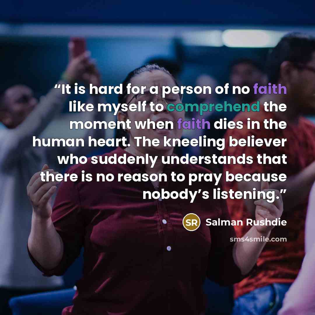 “It is hard for a person of no faith like myself to comprehend the moment when faith dies in the human heart. The kneeling believer who suddenly understands that there is no reason to pray because nobody’s listening.” quote by Salman Rushdie