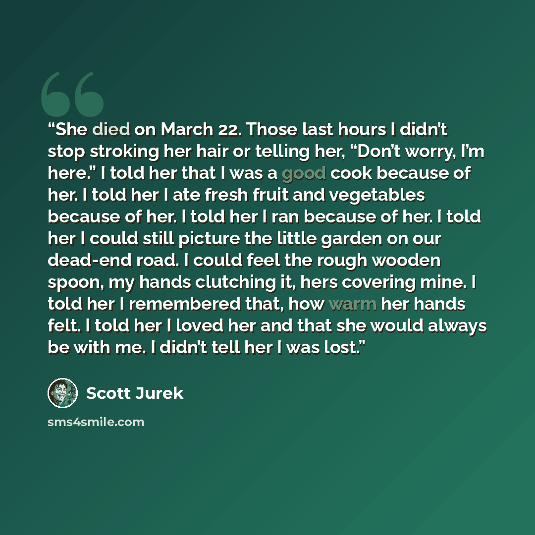 “She died on March 22. Those last hours I didn’t stop stroking her hair or telling her, “Don’t worry, I’m here.” I told her that I was a good cook because of her. I told her I ate fresh fruit and vegetables because of her. I told her I ran because of her. I told her I could still picture the little…” quote by Scott Jurek