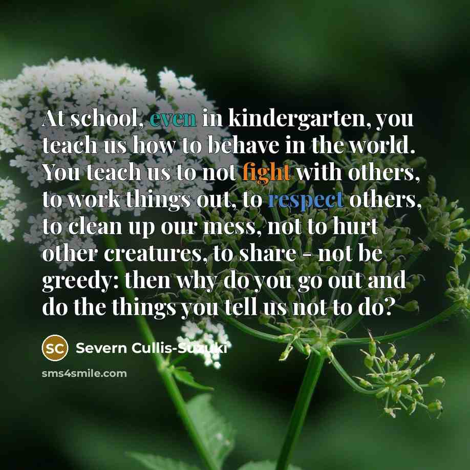 “At school, even in kindergarten, you teach us how to behave in the world. You teach us to not fight with others, to work things out, to respect others, to clean up our mess, not to hurt other creatures, to share - not be greedy: then why do you go out and do the things you tell us not to do?” quote by Severn Cullis-Suzuki
