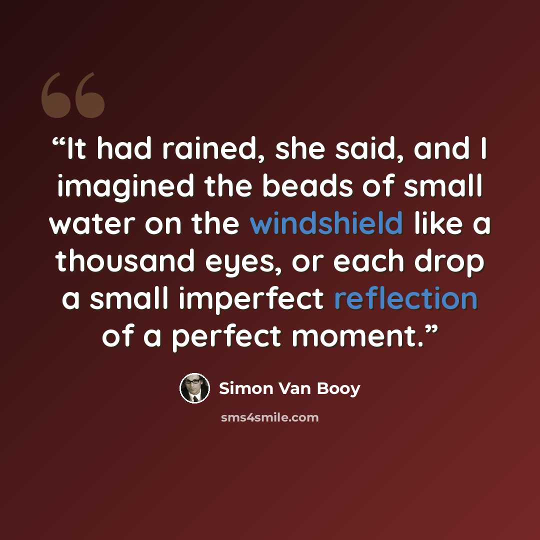 “It had rained, she said, and I imagined the beads of small water on the windshield like a thousand eyes, or each drop a small imperfect reflection of a perfect moment.” quote by Simon Van Booy