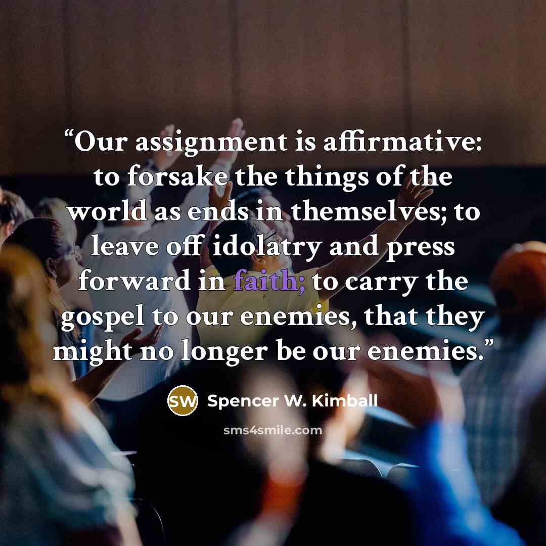 “Our assignment is affirmative: to forsake the things of the world as ends in themselves; to leave off idolatry and press forward in faith; to carry the gospel to our enemies, that they might no longer be our enemies.” quote by Spencer W. Kimball