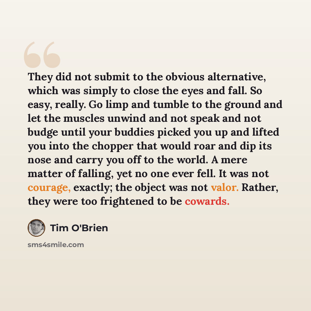 “They did not submit to the obvious alternative, which was simply to close the eyes and fall. So easy, really. Go limp and tumble to the ground and let the muscles unwind and not speak and not budge until your buddies picked you up and lifted you into the chopper that would roar and dip its nose…” quote by Tim O'Brien