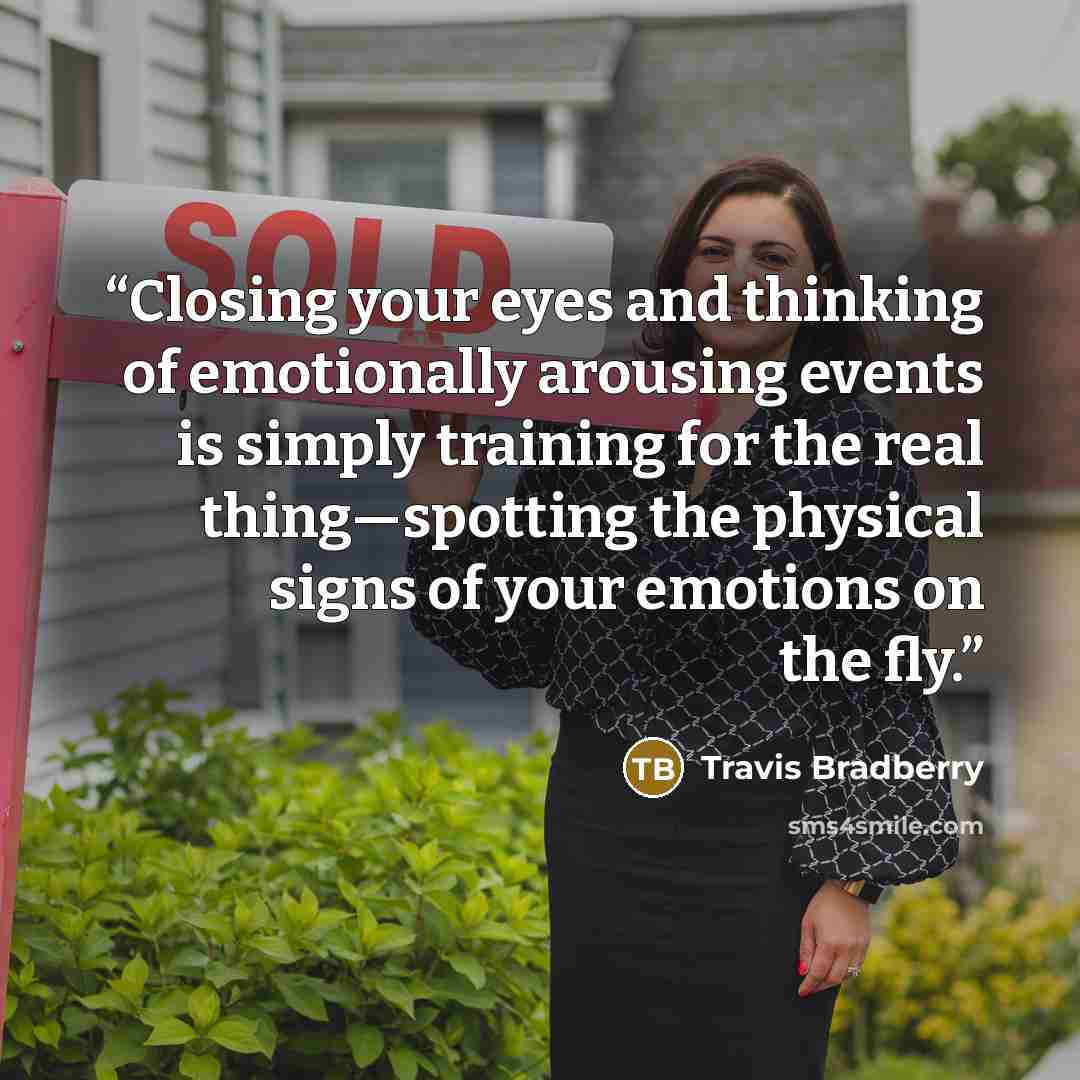 “Closing your eyes and thinking of emotionally arousing events is simply training for the real thing—spotting the physical signs of your emotions on the fly.” quote by Travis Bradberry