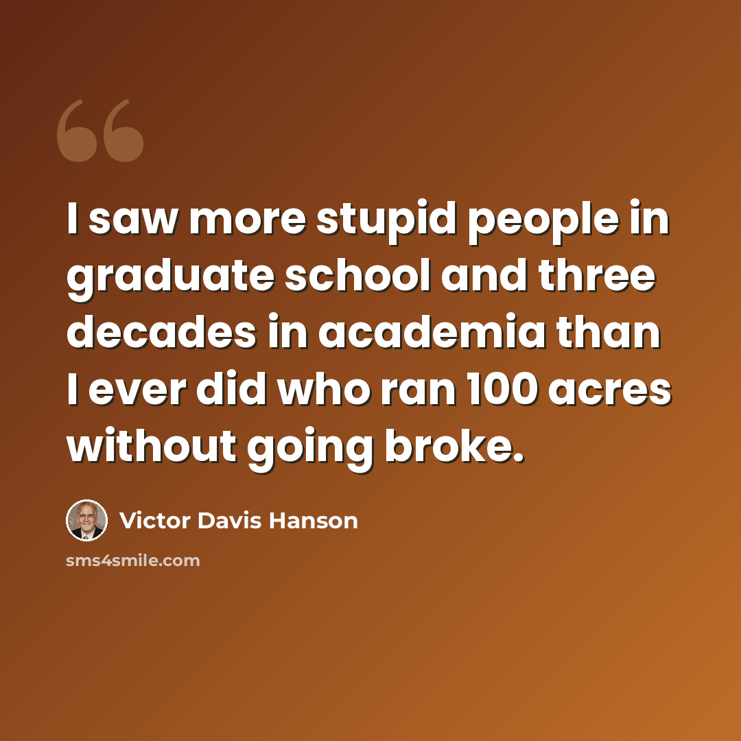 “I saw more stupid people in graduate school and three decades in academia than I ever did who ran 100 acres without going broke.” quote by Victor Davis Hanson