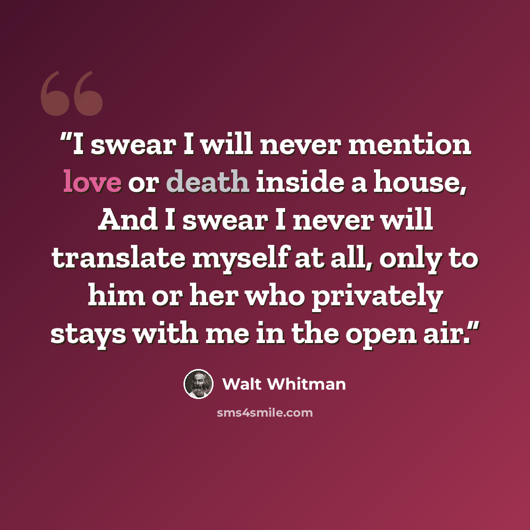 “I swear I will never mention love or death inside a house, And I swear I never will translate myself at all, only to him or her who privately stays with me in the open air.” quote by Walt Whitman