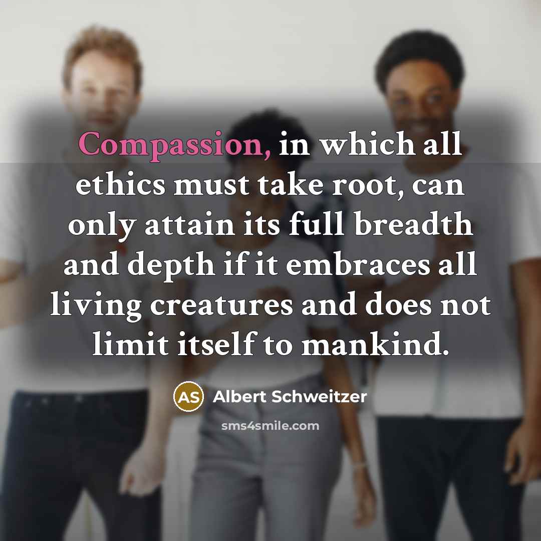 “Compassion, in which all ethics must take root, can only attain its full breadth and depth if it embraces all living creatures and does not limit itself to mankind.” quote by Albert Schweitzer