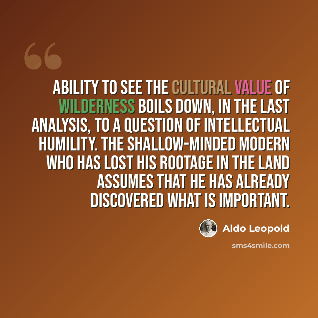 “Ability to see the cultural value of wilderness boils down, in the last analysis, to a question of intellectual humility. The shallow-minded modern who has lost his rootage in the land assumes that he has already discovered what is important.” quote by Aldo Leopold