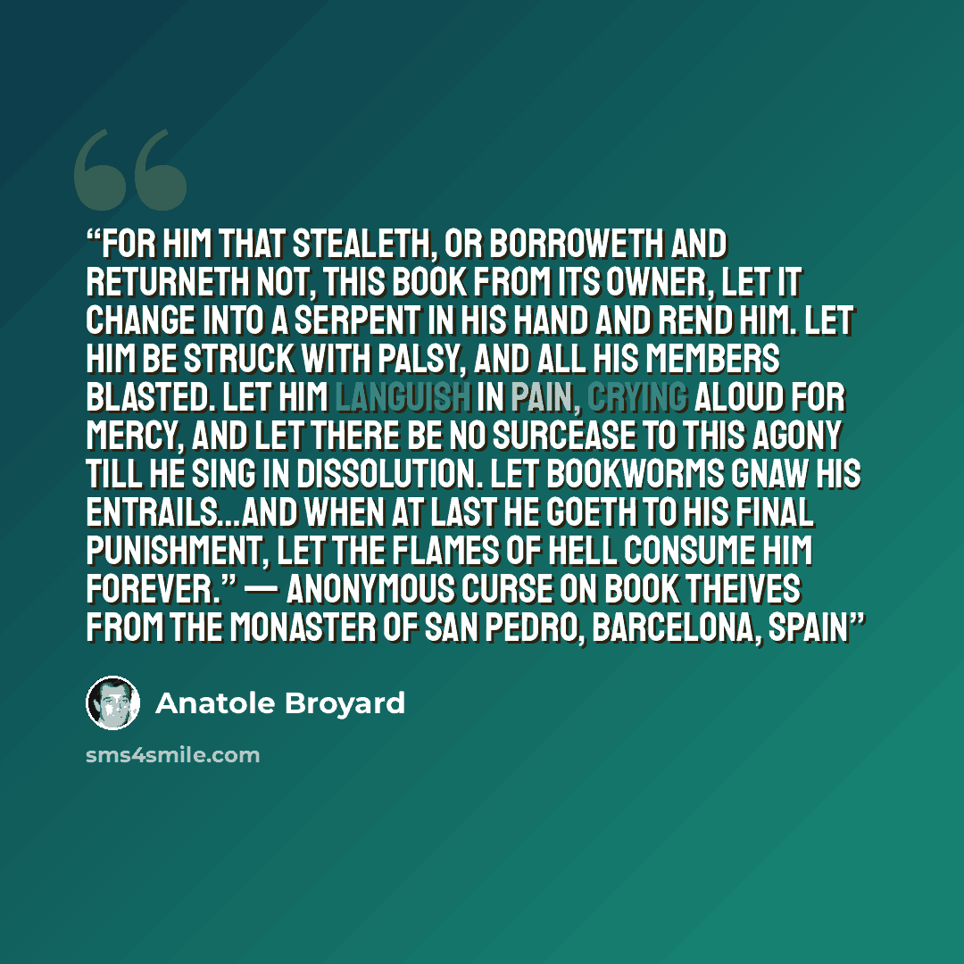 “For him that stealeth, or borroweth and returneth not, this book from its owner, let it change into a serpent in his hand and rend him. Let him be struck with palsy, and all his members blasted. Let him languish in pain, crying aloud for mercy, and let there be no surcease to this agony till he…” quote by Anatole Broyard