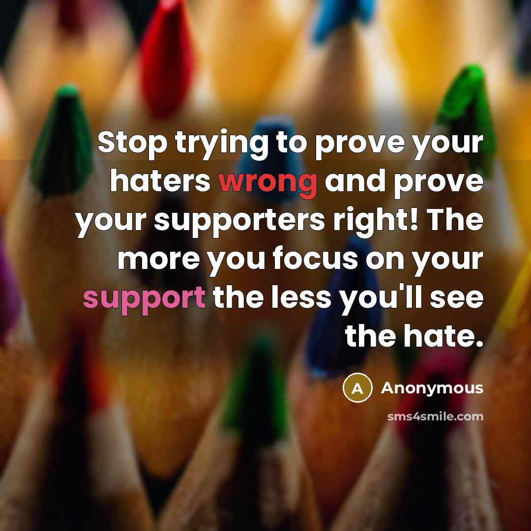 “Stop trying to prove your haters wrong and prove your supporters right! The more you focus on your support the less you'll see the hate.” quote by Anonymous