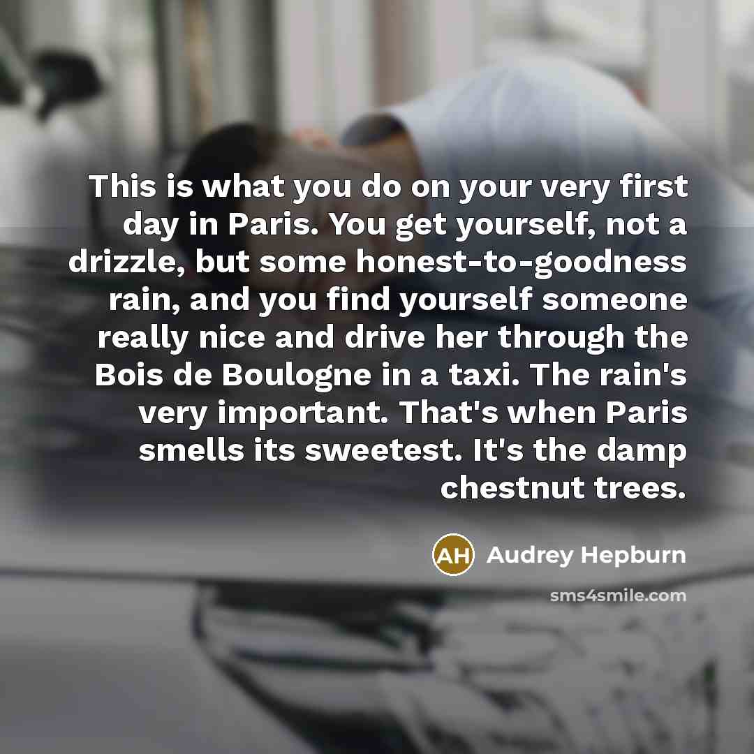 “This is what you do on your very first day in Paris. You get yourself, not a drizzle, but some honest-to-goodness rain, and you find yourself someone really nice and drive her through the Bois de Boulogne in a taxi. The rain's very important. That's when Paris smells its sweetest. It's the damp…” quote by Audrey Hepburn