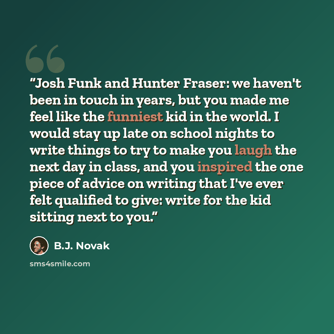 “Josh Funk and Hunter Fraser: we haven't been in touch in years, but you made me feel like the funniest kid in the world. I would stay up late on school nights to write things to try to make you laugh the next day in class, and you inspired the one piece of advice on writing that I've ever felt…” quote by B.J. Novak