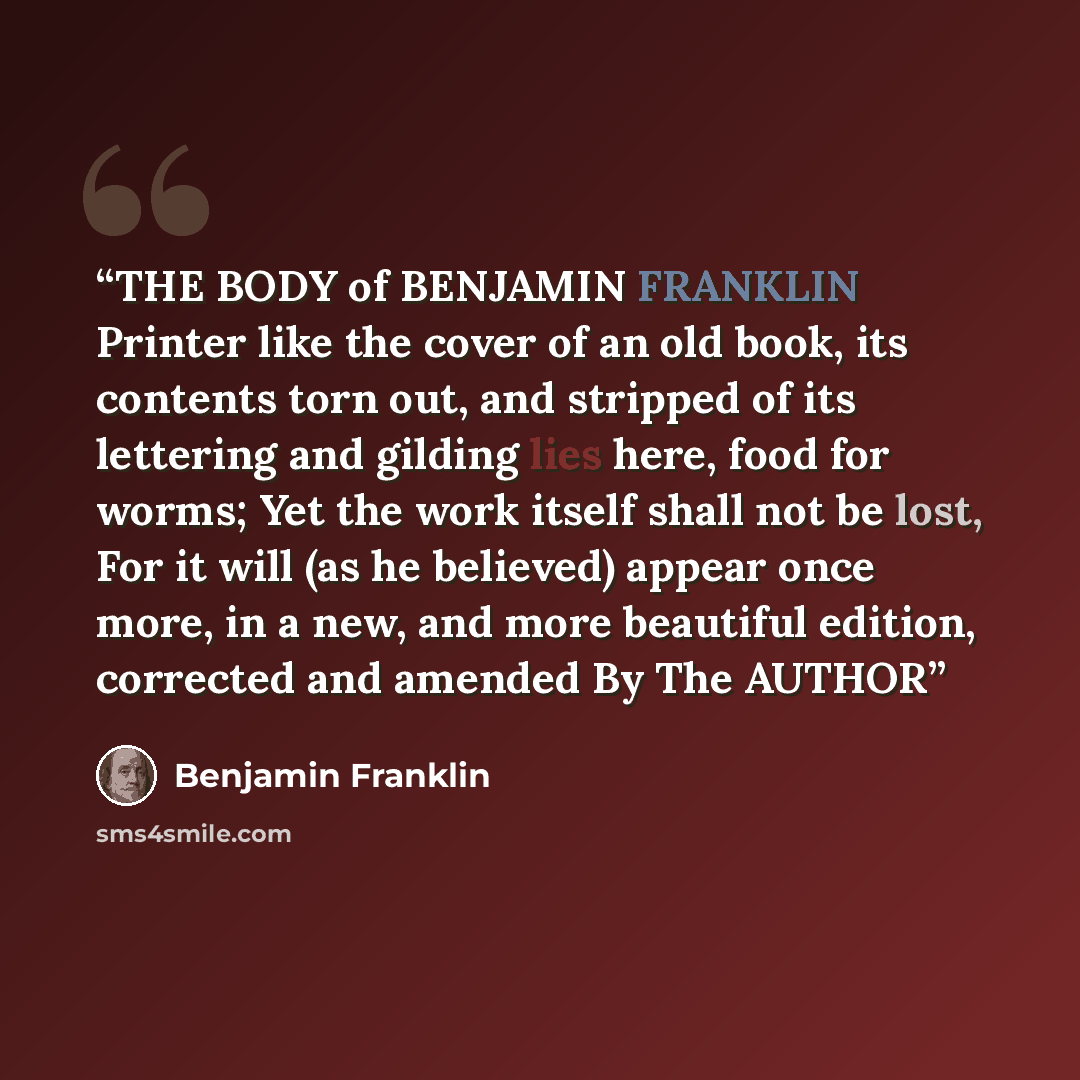 “THE BODY of BENJAMIN FRANKLIN Printer like the cover of an old book, its contents torn out, and stripped of its lettering and gilding lies here, food for worms; Yet the work itself shall not be lost, For it will (as he believed) appear once more, in a new, and more beautiful edition, corrected and…” quote by Benjamin Franklin