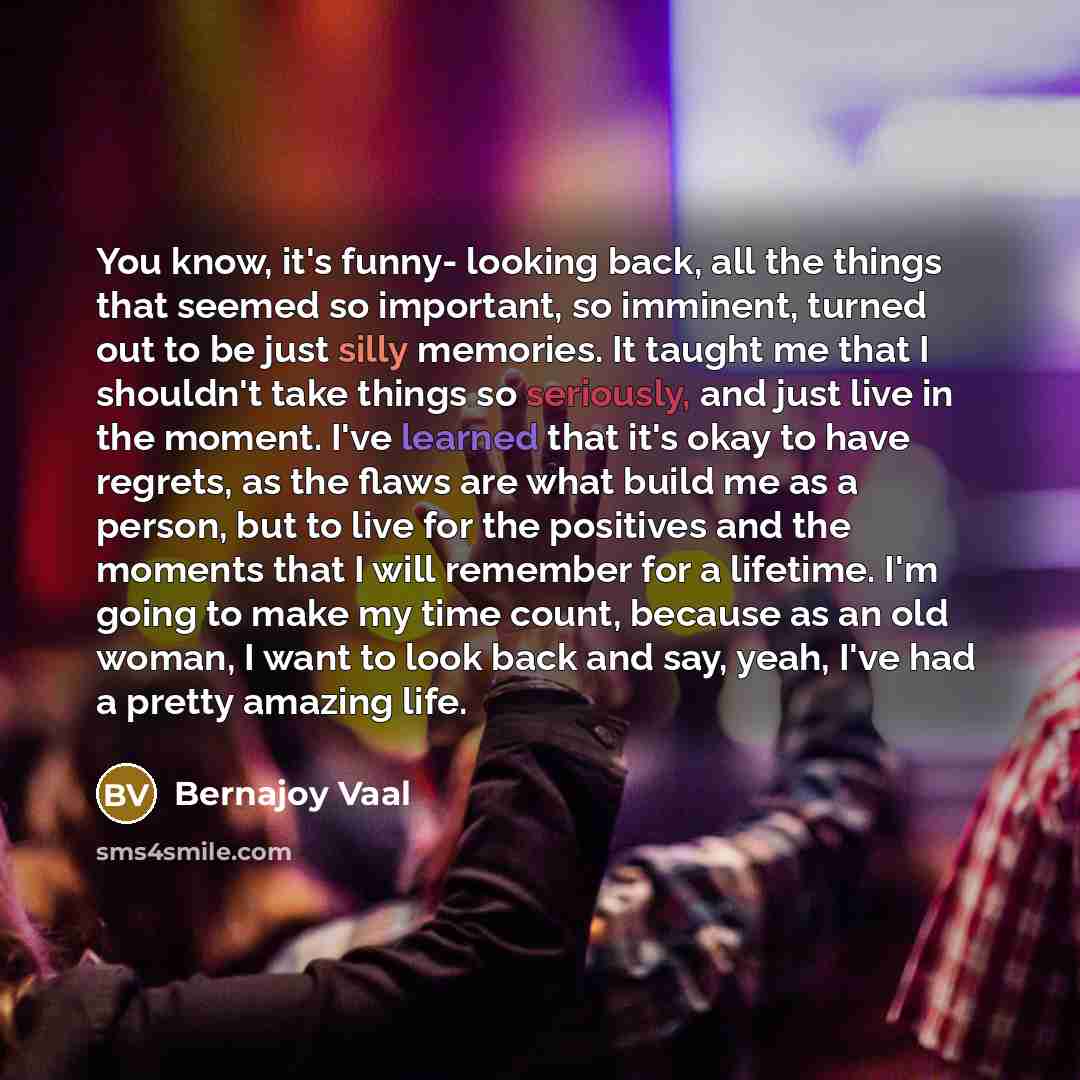 “You know, it's funny- looking back, all the things that seemed so important, so imminent, turned out to be just silly memories. It taught me that I shouldn't take things so seriously, and just live in the moment. I've learned that it's okay to have regrets, as the flaws are what build me as a…” quote by Bernajoy Vaal