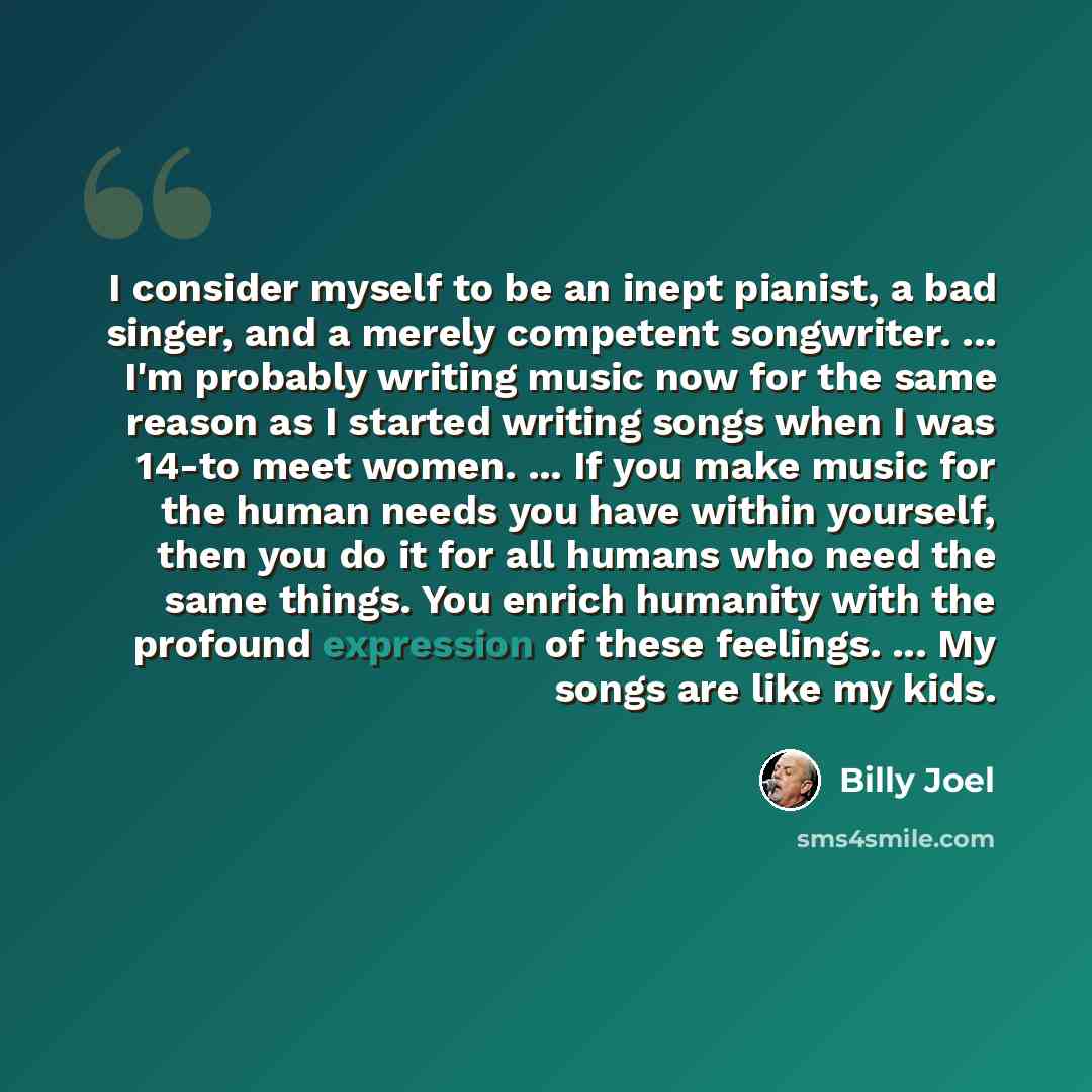 “I consider myself to be an inept pianist, a bad singer, and a merely competent songwriter. ... I'm probably writing music now for the same reason as I started writing songs when I was 14-to meet women. ... If you make music for the human needs you have within yourself, then you do it for all…” quote by Billy Joel