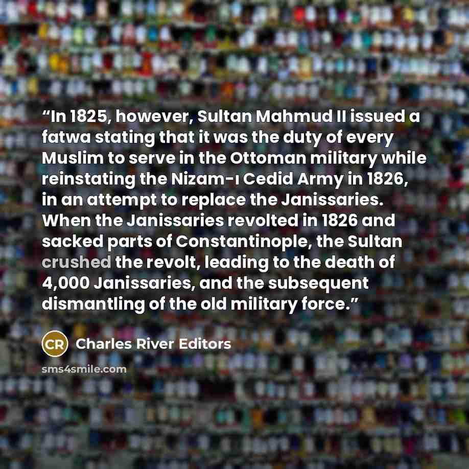 “In 1825, however, Sultan Mahmud II issued a fatwa stating that it was the duty of every Muslim to serve in the Ottoman military while reinstating the Nizam-ı Cedid Army in 1826, in an attempt to replace the Janissaries. When the Janissaries revolted in 1826 and sacked parts of Constantinople, the…” quote by Charles River Editors