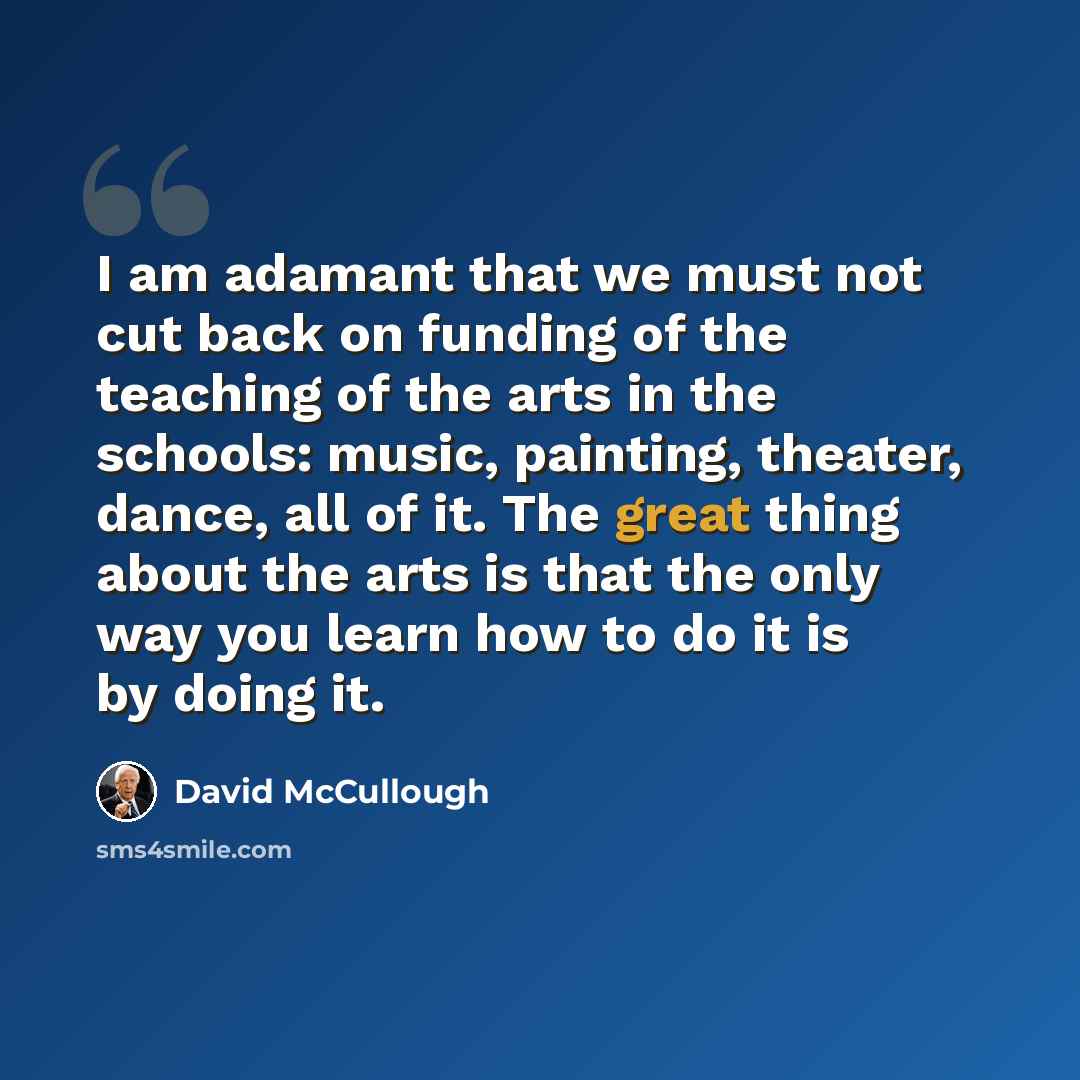 “I am adamant that we must not cut back on funding of the teaching of the arts in the schools: music, painting, theater, dance, all of it. The great thing about the arts is that the only way you learn how to do it is by doing it.” quote by David McCullough