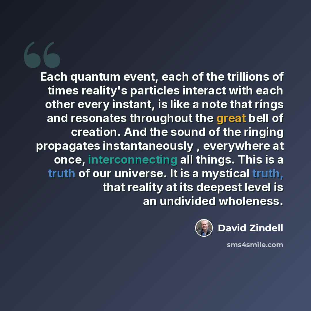 “Each quantum event, each of the trillions of times reality's particles interact with each other every instant, is like a note that rings and resonates throughout the great bell of creation. And the sound of the ringing propagates instantaneously , everywhere at once, interconnecting all things…” quote by David Zindell