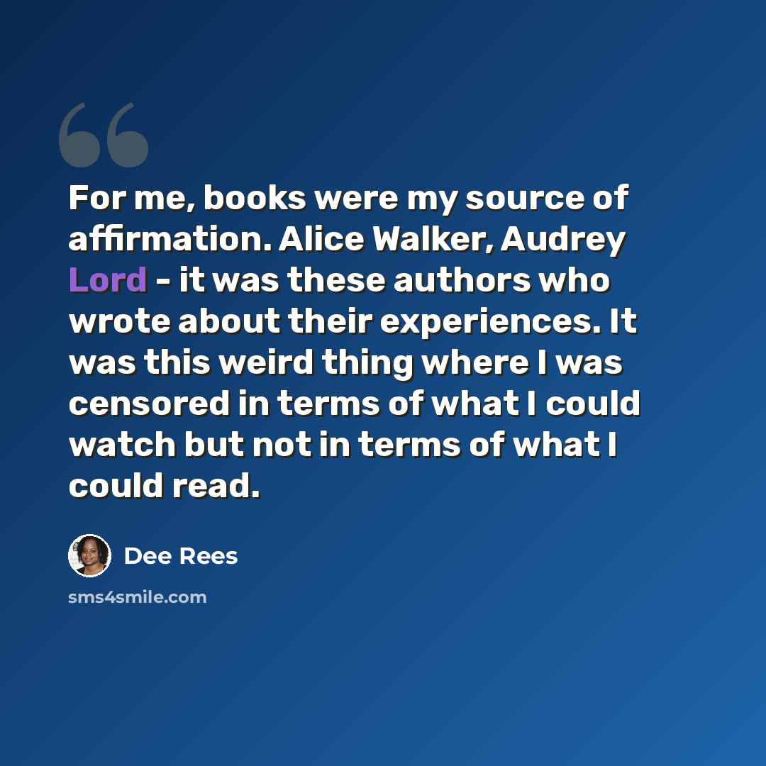 “For me, books were my source of affirmation. Alice Walker, Audrey Lord - it was these authors who wrote about their experiences. It was this weird thing where I was censored in terms of what I could watch but not in terms of what I could read.” quote by Dee Rees