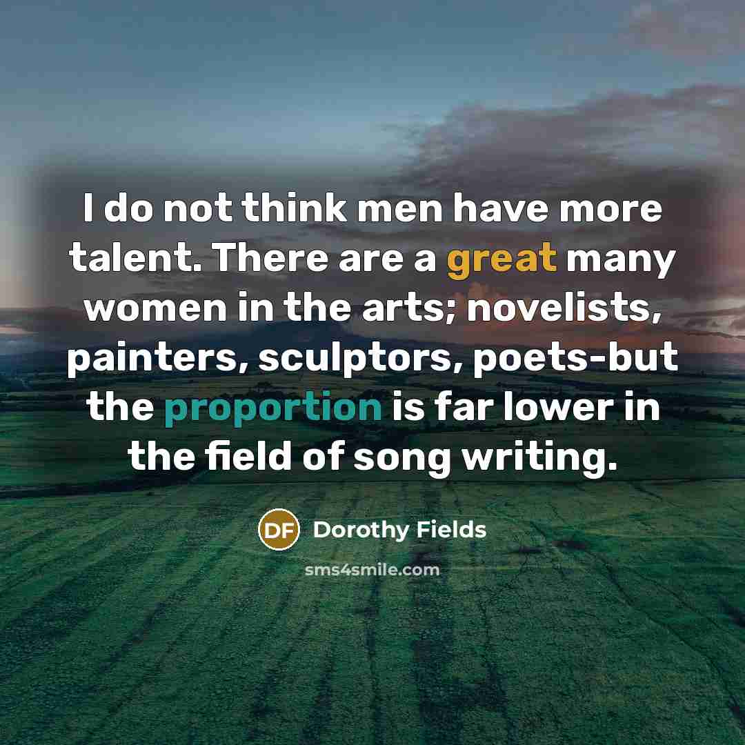 “I do not think men have more talent. There are a great many women in the arts; novelists, painters, sculptors, poets-but the proportion is far lower in the field of song writing.” quote by Dorothy Fields