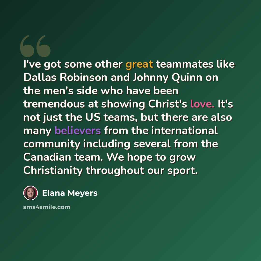“I've got some other great teammates like Dallas Robinson and Johnny Quinn on the men's side who have been tremendous at showing Christ's love. It's not just the US teams, but there are also many believers from the international community including several from the Canadian team. We hope to grow…” quote by Elana Meyers