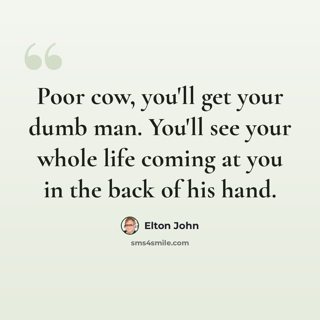 “Poor cow, you'll get your dumb man. You'll see your whole life coming at you in the back of his hand.” quote by Elton John