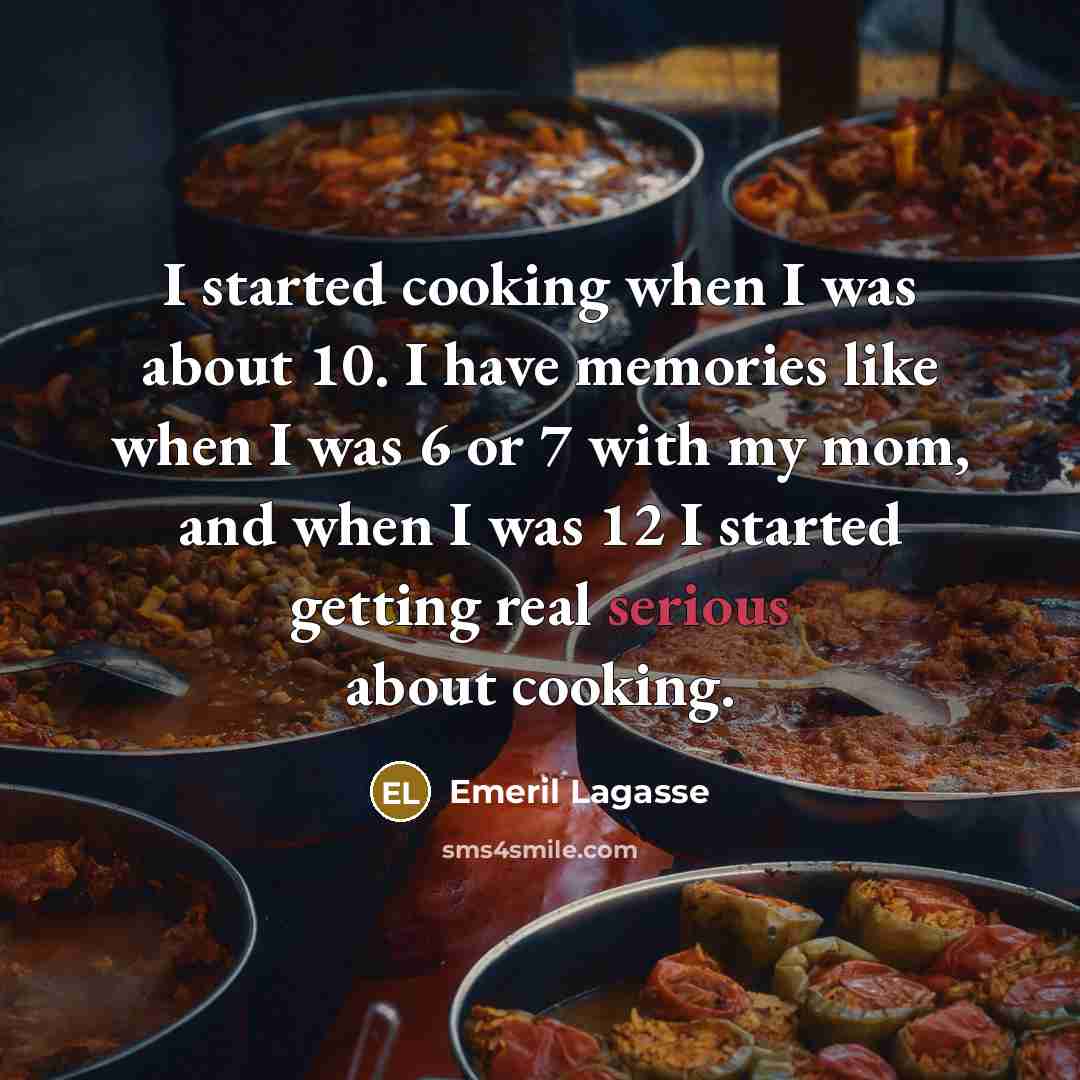 “I started cooking when I was about 10. I have memories like when I was 6 or 7 with my mom, and when I was 12 I started getting real serious about cooking.” quote by Emeril Lagasse