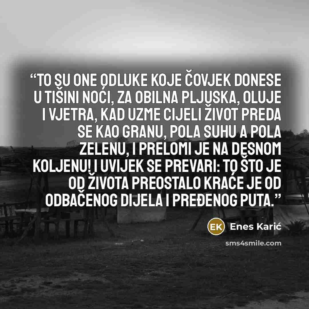 “To su one odluke koje čovjek donese u tišini noći, za obilna pljuska, oluje i vjetra, kad uzme cijeli život preda se kao granu, pola suhu a pola zelenu, i prelomi je na desnom koljenu! I uvijek se prevari: to što je od života preostalo kraće je od odbačenog dijela i pređenog puta.” quote by Enes Karić