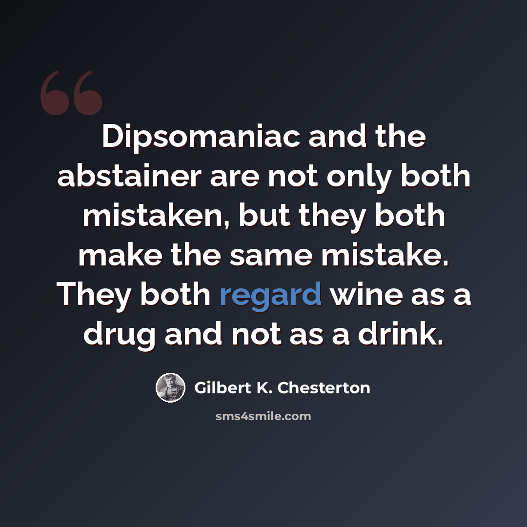 “Dipsomaniac and the abstainer are not only both mistaken, but they both make the same mistake. They both regard wine as a drug and not as a drink.” quote by Gilbert K. Chesterton